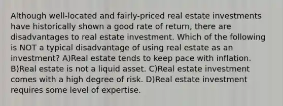 Although well-located and fairly-priced real estate investments have historically shown a good rate of return, there are disadvantages to real estate investment. Which of the following is NOT a typical disadvantage of using real estate as an investment? A)Real estate tends to keep pace with inflation. B)Real estate is not a liquid asset. C)Real estate investment comes with a high degree of risk. D)Real estate investment requires some level of expertise.