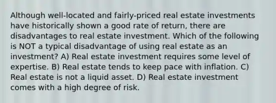 Although well-located and fairly-priced real estate investments have historically shown a good rate of return, there are disadvantages to real estate investment. Which of the following is NOT a typical disadvantage of using real estate as an investment? A) Real estate investment requires some level of expertise. B) Real estate tends to keep pace with inflation. C) Real estate is not a liquid asset. D) Real estate investment comes with a high degree of risk.