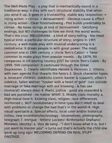 The Well-Made Play - a play that is mechanically-sound in a traditional way; a play with such structural stability that when you wind it up, it goes in a trustworthy, stable way (exposition → rising action → climax → denouement) - Obvious cause & effect in rising action - Clear foreshadowing - Plot builds predictably to climax - No loose strings at end of denouement - Satisfying endings, but NO challenges to how we think the world works. That's the crux. MELODRAMA - a kind of story-telling - the most typical kind; a particular structure of story; origins in 19th century; a well-made play with musical underscoring is a melodrama; it draws people in with great power. The most common one in 19th century = Uncle Tom's Cabin! → 'twas common to make plays from popular novels. - By 1879, 50 companies in US touring country JUST for Uncle Tom's Cabin - By 1899, 500 companies! It continued through the Great Depression. 1. Clearly identifiable Heroes & Heroines 2. Villains - with own agenda that thwarts the hero's 3. Stock character types a. Innocent children, sidekicks (comic banter & support), villain's sidekick, fallen woman "hooker with a heart of gold" (sex outside marriage or fake marriage with out knowing - & has sex (immoral) always dies) 4. Poetic justice - good are rewarded & bad are punished - no matter WHAT. 5. Middle class morality a. High moral tone b. Existing class, religion, race differences reinforced c. NOT revolutionary in tone (you don't HAVE to deal with problems or change the bad that's in the world) 6. High visual spectacle a. Special effects, local color and/or historical milieu, new inventions/technology - locomotives, photography, telegraph 7. Intrigue - letters! Lockets! Birthmarks! Orphans! Mistaken identity! a. Voix de sang - "I don't know what it is, but I just want to mentor you" → turns out that's actually the child she gave up long ago! MELODRMS DEPEND ON REAL STUFF ONSTAGE.