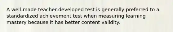 A well-made teacher-developed test is generally preferred to a standardized achievement test when measuring learning mastery because it has better content validity.