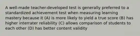 A well-made teacher-developed test is generally preferred to a standardized achievement test when measuring learning mastery because it (A) is more likely to yield a true score (B) has higher interrater reliability (C) allows comparison of students to each other (D) has better content validity