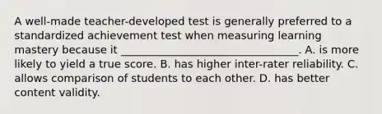 A well-made teacher-developed test is generally preferred to a standardized achievement test when measuring learning mastery because it _________________________________. A. is more likely to yield a true score. B. has higher inter-rater reliability. C. allows comparison of students to each other. D. has better content validity.