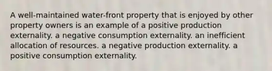 A well-maintained water-front property that is enjoyed by other property owners is an example of a positive production externality. a negative consumption externality. an inefficient allocation of resources. a negative production externality. a positive consumption externality.