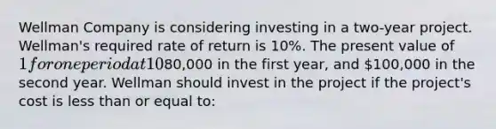 Wellman Company is considering investing in a two-year project. Wellman's required rate of return is 10%. The present value of 1 for one period at 10% is 0.909 and for two periods at 10% is 0.826. The project is expected to create cash flows, net of taxes, of80,000 in the first year, and 100,000 in the second year. Wellman should invest in the project if the project's cost is <a href='https://www.questionai.com/knowledge/k7BtlYpAMX-less-than' class='anchor-knowledge'>less than</a> or equal to: