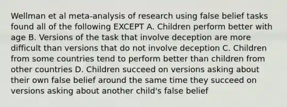 Wellman et al meta-analysis of research using false belief tasks found all of the following EXCEPT A. Children perform better with age B. Versions of the task that involve deception are more difficult than versions that do not involve deception C. Children from some countries tend to perform better than children from other countries D. Children succeed on versions asking about their own false belief around the same time they succeed on versions asking about another child's false belief