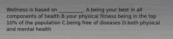 Wellness is based on __________. A.being your best in all components of health B.your physical fitness being in the top 10% of the population C.being free of diseases D.both physical and mental health