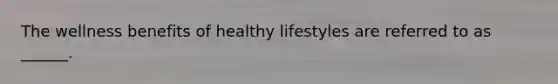 The wellness benefits of healthy lifestyles are referred to as ______.