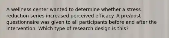 A wellness center wanted to determine whether a stress-reduction series increased perceived efficacy. A pre/post questionnaire was given to all participants before and after the intervention. Which type of research design is this?