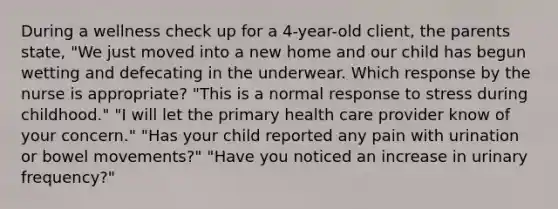 During a wellness check up for a 4-year-old client, the parents state, "We just moved into a new home and our child has begun wetting and defecating in the underwear. Which response by the nurse is appropriate? "This is a normal response to stress during childhood." "I will let the primary health care provider know of your concern." "Has your child reported any pain with urination or bowel movements?" "Have you noticed an increase in urinary frequency?"