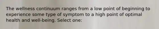 The wellness continuum ranges from a low point of beginning to experience some type of symptom to a high point of optimal health and well-being. Select one: