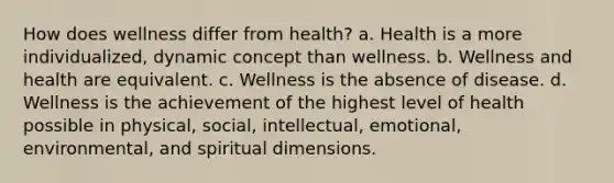 How does wellness differ from health? a. Health is a more individualized, dynamic concept than wellness. b. Wellness and health are equivalent. c. Wellness is the absence of disease. d. Wellness is the achievement of the highest level of health possible in physical, social, intellectual, emotional, environmental, and spiritual dimensions.