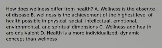 How does wellness differ from health? A. Wellness is the absence of disease B. wellness is the achievement of the highest level of health possible in physical, social, intellectual, emotional, environmental, and spiritual dimensions C. Wellness and health are equivalent D. Health is a more individualized, dynamic concept than wellness