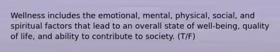 Wellness includes the emotional, mental, physical, social, and spiritual factors that lead to an overall state of well-being, quality of life, and ability to contribute to society. (T/F)