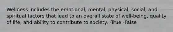 Wellness includes the emotional, mental, physical, social, and spiritual factors that lead to an overall state of well-being, quality of life, and ability to contribute to society. -True -False