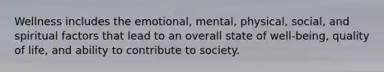 Wellness includes the emotional, mental, physical, social, and spiritual factors that lead to an overall state of well-being, quality of life, and ability to contribute to society.