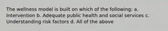 The wellness model is built on which of the following: a. Intervention b. Adequate public health and social services c. Understanding risk factors d. All of the above