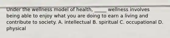 Under the wellness model of health, _____ wellness involves being able to enjoy what you are doing to earn a living and contribute to society. A. intellectual B. spiritual C. occupational D. physical