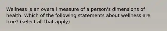 Wellness is an overall measure of a person's dimensions of health. Which of the following statements about wellness are true? (select all that apply)