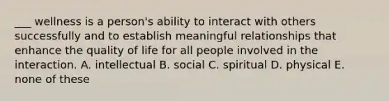 ___ wellness is a person's ability to interact with others successfully and to establish meaningful relationships that enhance the quality of life for all people involved in the interaction. A. intellectual B. social C. spiritual D. physical E. none of these