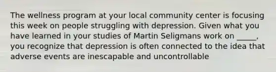 The wellness program at your local community center is focusing this week on people struggling with depression. Given what you have learned in your studies of Martin Seligmans work on _____, you recognize that depression is often connected to the idea that adverse events are inescapable and uncontrollable