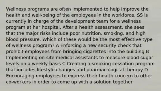 Wellness programs are often implemented to help improve the health and well-being of the employees in the workforce. SS is currently in charge of the development team for a wellness program at her hospital. After a health assessment, she sees that the major risks include poor nutrition, smoking, and high blood pressure. Which of these would be the most effective type of wellness program? A Enforcing a new security check that prohibit employees from bringing cigarettes into the building B Implementing on-site medical assistants to measure blood sugar levels on a weekly basis C Creating a smoking cessation program that includes lifestyle changes and pharmacological therapy D Encouraging employees to express their health concern to other co-workers in order to come up with a solution together