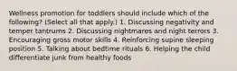 Wellness promotion for toddlers should include which of the following? (Select all that apply.) 1. Discussing negativity and temper tantrums 2. Discussing nightmares and night terrors 3. Encouraging gross motor skills 4. Reinforcing supine sleeping position 5. Talking about bedtime rituals 6. Helping the child differentiate junk from healthy foods