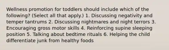 Wellness promotion for toddlers should include which of the following? (Select all that apply.) 1. Discussing negativity and temper tantrums 2. Discussing nightmares and night terrors 3. Encouraging gross motor skills 4. Reinforcing supine sleeping position 5. Talking about bedtime rituals 6. Helping the child differentiate junk from healthy foods