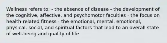 Wellness refers to: - the absence of disease - the development of the cognitive, affective, and psychomotor faculties - the focus on health-related fitness - the emotional, mental, emotional, physical, social, and spiritual factors that lead to an overall state of well-being and quality of life