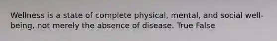 Wellness is a state of complete physical, mental, and social well-being, not merely the absence of disease. True False