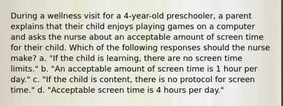 During a wellness visit for a 4-year-old preschooler, a parent explains that their child enjoys playing games on a computer and asks the nurse about an acceptable amount of screen time for their child. Which of the following responses should the nurse make? a. "If the child is learning, there are no screen time limits." b. "An acceptable amount of screen time is 1 hour per day." c. "If the child is content, there is no protocol for screen time." d. "Acceptable screen time is 4 hours per day."