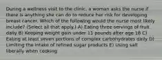 During a wellness visit to the clinic, a woman asks the nurse if there is anything she can do to reduce her risk for developing breast cancer. Which of the following would the nurse most likely include? (Select all that apply.) A) Eating three servings of fruit daily B) Keeping weight gain under 11 pounds after age 18 C) Eating at least seven portions of complex carbohydrates daily D) Limiting the intake of refined sugar products E) Using salt liberally when cooking