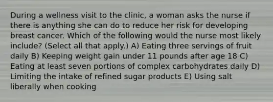 During a wellness visit to the clinic, a woman asks the nurse if there is anything she can do to reduce her risk for developing breast cancer. Which of the following would the nurse most likely include? (Select all that apply.) A) Eating three servings of fruit daily B) Keeping weight gain under 11 pounds after age 18 C) Eating at least seven portions of complex carbohydrates daily D) Limiting the intake of refined sugar products E) Using salt liberally when cooking