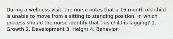 During a wellness visit, the nurse notes that a 16 month old child is unable to move from a sitting to standing position. In which process should the nurse identify that this child is lagging? 1. Growth 2. Development 3. Height 4. Behavior