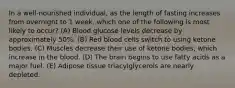 In a well-nourished individual, as the length of fasting increases from overnight to 1 week, which one of the following is most likely to occur? (A) Blood glucose levels decrease by approximately 50%. (B) Red blood cells switch to using ketone bodies. (C) Muscles decrease their use of ketone bodies, which increase in the blood. (D) The brain begins to use fatty acids as a major fuel. (E) Adipose tissue triacylglycerols are nearly depleted.