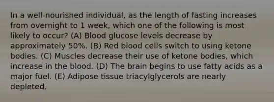 In a well-nourished individual, as the length of fasting increases from overnight to 1 week, which one of the following is most likely to occur? (A) Blood glucose levels decrease by approximately 50%. (B) Red blood cells switch to using ketone bodies. (C) Muscles decrease their use of ketone bodies, which increase in the blood. (D) The brain begins to use fatty acids as a major fuel. (E) Adipose tissue triacylglycerols are nearly depleted.