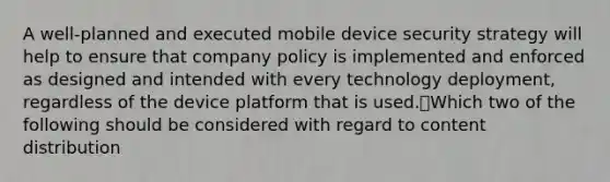 A well-planned and executed mobile device security strategy will help to ensure that company policy is implemented and enforced as designed and intended with every technology deployment, regardless of the device platform that is used.Which two of the following should be considered with regard to content distribution