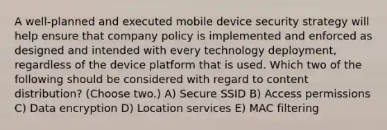 A well-planned and executed mobile device security strategy will help ensure that company policy is implemented and enforced as designed and intended with every technology deployment, regardless of the device platform that is used. Which two of the following should be considered with regard to content distribution? (Choose two.) A) Secure SSID B) Access permissions C) Data encryption D) Location services E) MAC filtering