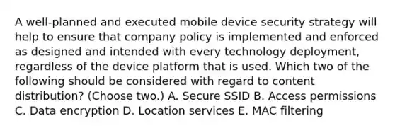 A well-planned and executed mobile device security strategy will help to ensure that company policy is implemented and enforced as designed and intended with every technology deployment, regardless of the device platform that is used. Which two of the following should be considered with regard to content distribution? (Choose two.) A. Secure SSID B. Access permissions C. Data encryption D. Location services E. MAC filtering