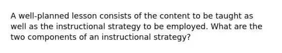 A well-planned lesson consists of the content to be taught as well as the instructional strategy to be employed. What are the two components of an instructional strategy?