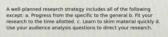 A well-planned research strategy includes all of the following except: a. Progress from the specific to the general b. Fit your research to the time allotted. c. Learn to skim material quickly d. Use your audience analysis questions to direct your research.