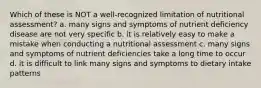 Which of these is NOT a well-recognized limitation of nutritional assessment? a. many signs and symptoms of nutrient deficiency disease are not very specific b. it is relatively easy to make a mistake when conducting a nutritional assessment c. many signs and symptoms of nutrient deficiencies take a long time to occur d. it is difficult to link many signs and symptoms to dietary intake patterns