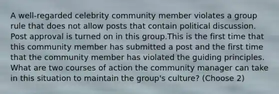 A well-regarded celebrity community member violates a group rule that does not allow posts that contain political discussion. Post approval is turned on in this group.This is the first time that this community member has submitted a post and the first time that the community member has violated the guiding principles. What are two courses of action the community manager can take in this situation to maintain the group's culture? (Choose 2)