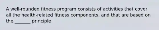 A well-rounded fitness program consists of activities that cover all the health-related fitness components, and that are based on the _______ principle