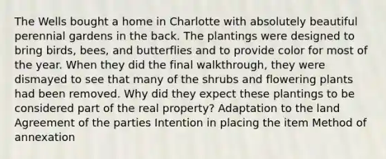 The Wells bought a home in Charlotte with absolutely beautiful perennial gardens in the back. The plantings were designed to bring birds, bees, and butterflies and to provide color for most of the year. When they did the final walkthrough, they were dismayed to see that many of the shrubs and flowering plants had been removed. Why did they expect these plantings to be considered part of the real property? Adaptation to the land Agreement of the parties Intention in placing the item Method of annexation