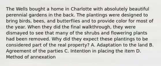 The Wells bought a home in Charlotte with absolutely beautiful perennial gardens in the back. The plantings were designed to bring birds, bees, and butterflies and to provide color for most of the year. When they did the final walkthrough, they were dismayed to see that many of the shrubs and flowering plants had been removed. Why did they expect these plantings to be considered part of the real property? A. Adaptation to the land B. Agreement of the parties C. Intention in placing the item D. Method of annexation