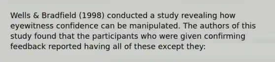 Wells & Bradfield (1998) conducted a study revealing how eyewitness confidence can be manipulated. The authors of this study found that the participants who were given confirming feedback reported having all of these except they: