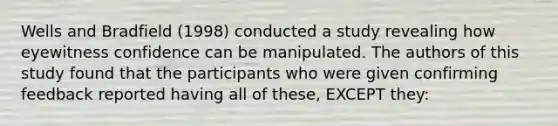 Wells and Bradfield (1998) conducted a study revealing how eyewitness confidence can be manipulated. The authors of this study found that the participants who were given confirming feedback reported having all of these, EXCEPT they: