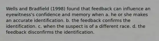 Wells and Bradfield (1998) found that feedback can influence an eyewitness's confidence and memory when a. he or she makes an accurate identification. b. the feedback confirms the identification. c. when the suspect is of a different race. d. the feedback disconfirms the identification.