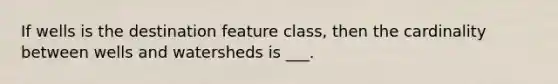 If wells is the destination feature class, then the cardinality between wells and watersheds is ___.