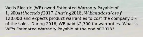 Wells Electric (WE) owed Estimated Warranty Payable of 1,200 at the end of 2017. During 2018, WE made sales of120,000 and expects product warranties to cost the company 3% of the sales. During 2018, WE paid 2,300 for warranties. What is WE's Estimated Warranty Payable at the end of 2018?